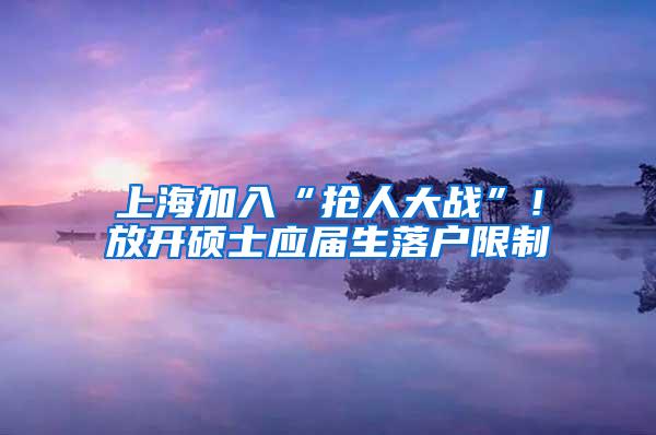 上海加入“抢人大战”！放开硕士应届生落户限制