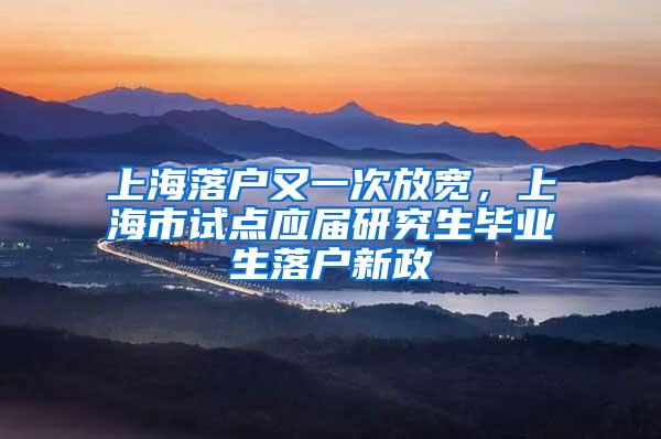 上海落户又一次放宽，上海市试点应届研究生毕业生落户新政