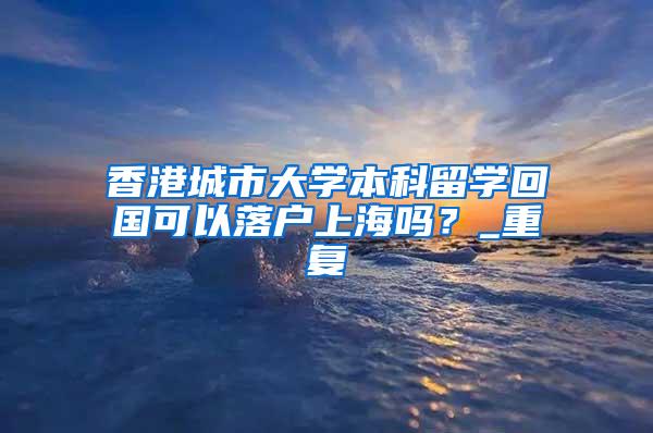 香港城市大学本科留学回国可以落户上海吗？_重复