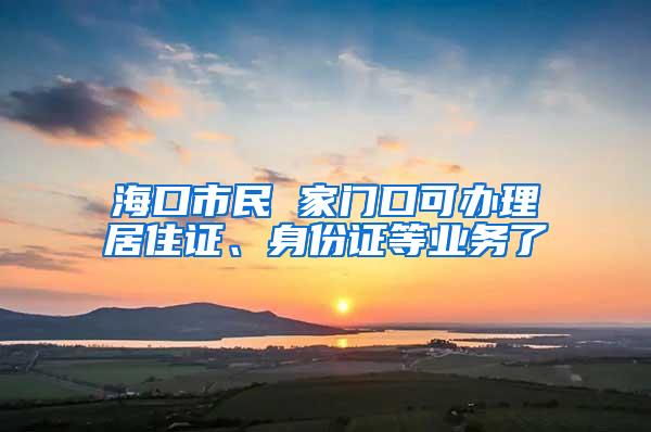 海口市民 家门口可办理居住证、身份证等业务了