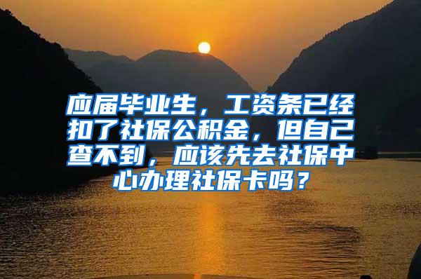 应届毕业生，工资条已经扣了社保公积金，但自己查不到，应该先去社保中心办理社保卡吗？