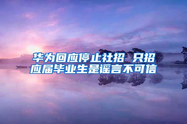 华为回应停止社招 只招应届毕业生是谣言不可信