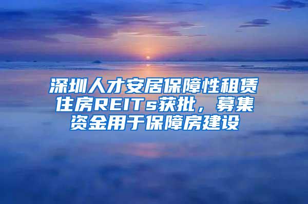 深圳人才安居保障性租赁住房REITs获批，募集资金用于保障房建设