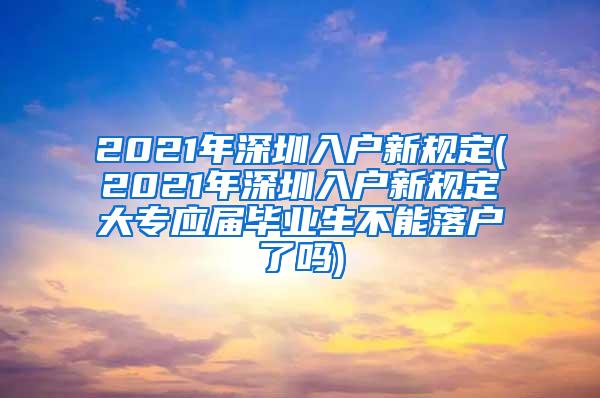 2021年深圳入户新规定(2021年深圳入户新规定大专应届毕业生不能落户了吗)