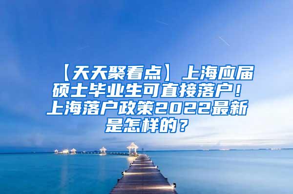 【天天聚看点】上海应届硕士毕业生可直接落户！上海落户政策2022最新是怎样的？