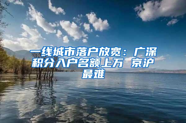 一线城市落户放宽：广深积分入户名额上万 京沪最难