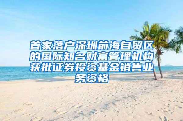 首家落户深圳前海自贸区的国际知名财富管理机构获批证券投资基金销售业务资格