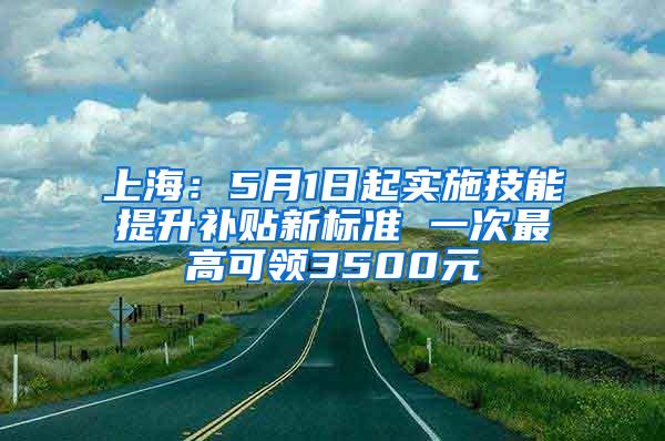 上海：5月1日起实施技能提升补贴新标准 一次最高可领3500元