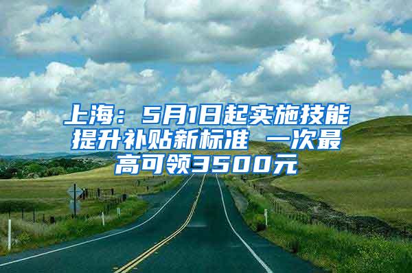 上海：5月1日起实施技能提升补贴新标准 一次最高可领3500元