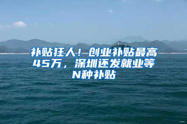 补贴狂人！创业补贴最高45万，深圳还发就业等N种补贴