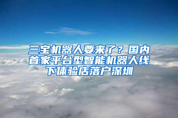 三宝机器人要来了？国内首家平台型智能机器人线下体验店落户深圳