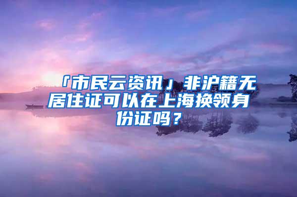 「市民云资讯」非沪籍无居住证可以在上海换领身份证吗？