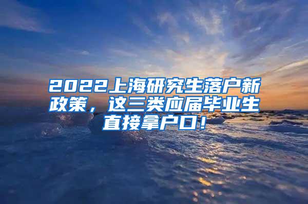 2022上海研究生落户新政策，这三类应届毕业生直接拿户口！