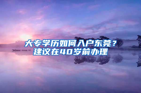 大专学历如何入户东莞？建议在40岁前办理