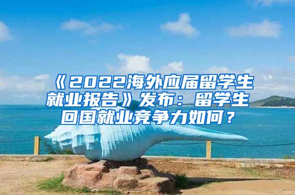 《2022海外应届留学生就业报告》发布：留学生回国就业竞争力如何？