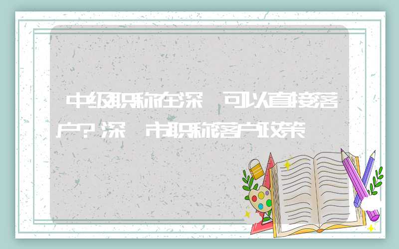 中级职称在深圳可以直接落户?深圳市职称落户政策