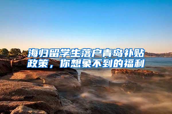 海归留学生落户青岛补贴政策，你想象不到的福利