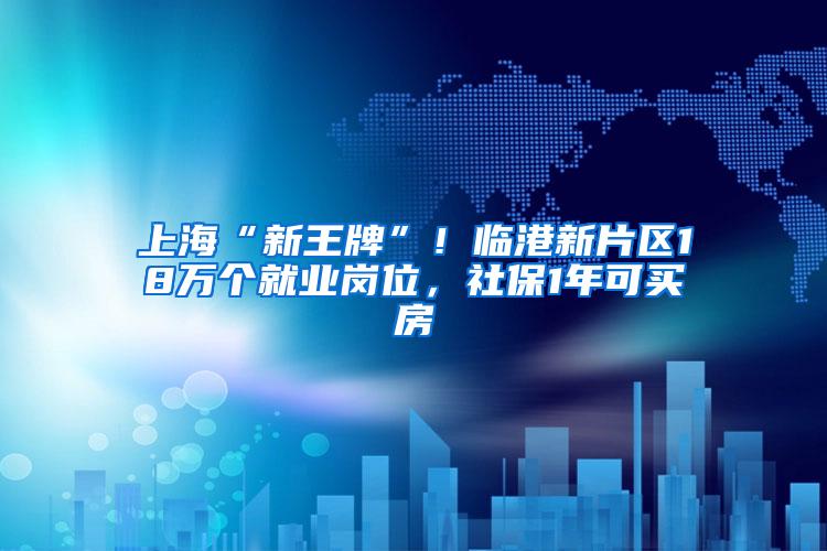 上海“新王牌”！临港新片区18万个就业岗位，社保1年可买房