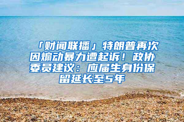 「财闻联播」特朗普再次因煽动暴力遭起诉！政协委员建议：应届生身份保留延长至5年