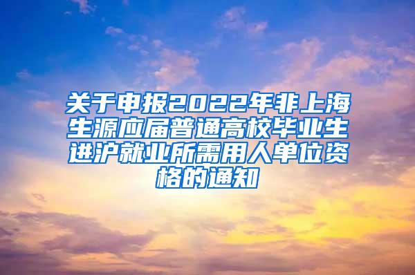 关于申报2022年非上海生源应届普通高校毕业生进沪就业所需用人单位资格的通知