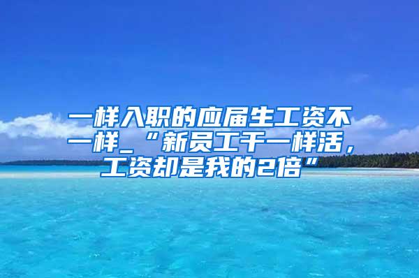 一样入职的应届生工资不一样_“新员工干一样活，工资却是我的2倍”