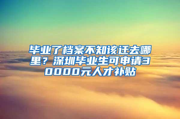 毕业了档案不知该迁去哪里？深圳毕业生可申请30000元人才补贴