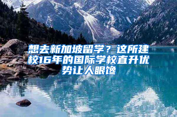 想去新加坡留学？这所建校16年的国际学校直升优势让人眼馋