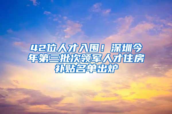 42位人才入围！深圳今年第三批次领军人才住房补贴名单出炉