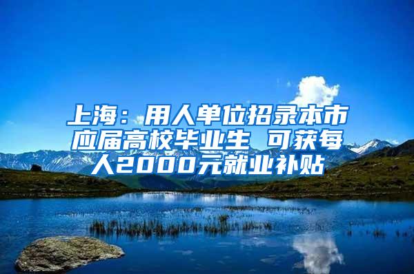 上海：用人单位招录本市应届高校毕业生 可获每人2000元就业补贴