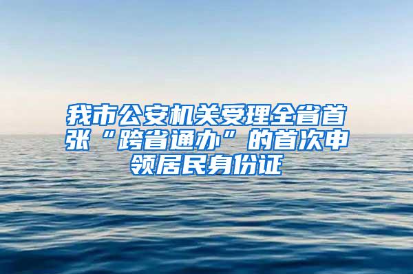 我市公安机关受理全省首张“跨省通办”的首次申领居民身份证