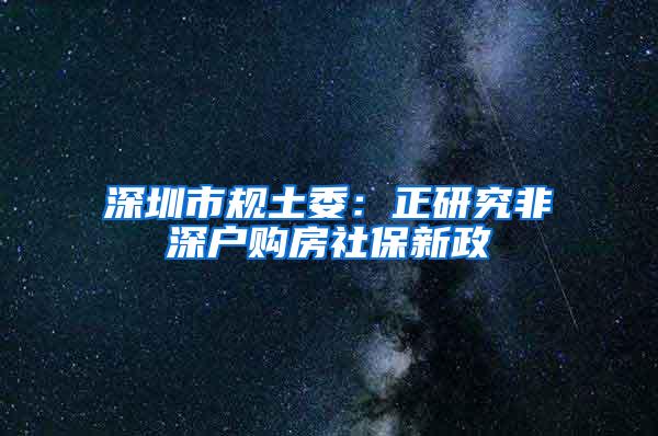 深圳市规土委：正研究非深户购房社保新政