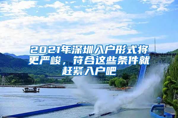 2021年深圳入户形式将更严峻，符合这些条件就赶紧入户吧