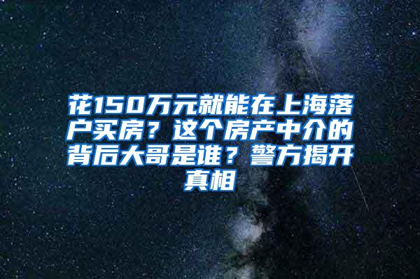 花150万元就能在上海落户买房？这个房产中介的背后大哥是谁？警方揭开真相