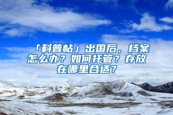 「科普帖」出国后，档案怎么办？如何托管？存放在哪里合适？