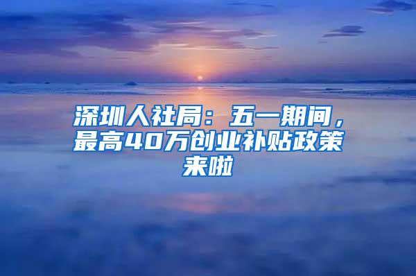 深圳人社局：五一期间，最高40万创业补贴政策来啦