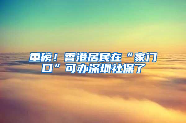 重磅！香港居民在“家门口”可办深圳社保了