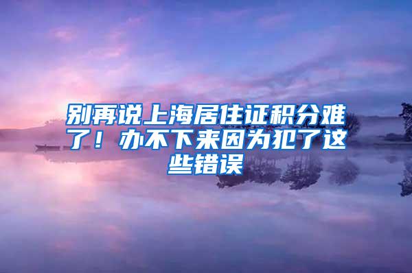 别再说上海居住证积分难了！办不下来因为犯了这些错误