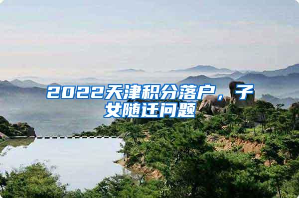 2022天津积分落户，子女随迁问题
