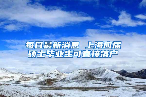 每日最新消息 上海应届硕士毕业生可直接落户