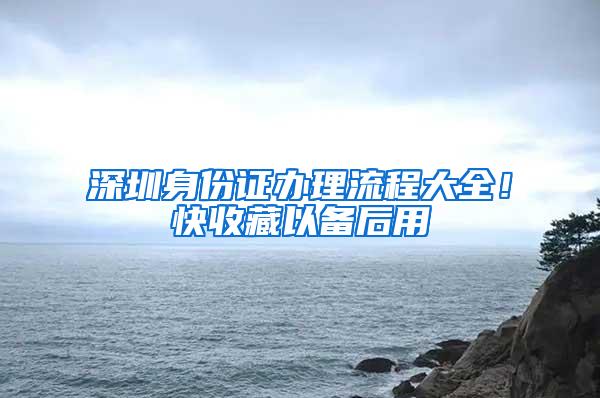 深圳身份证办理流程大全！快收藏以备后用