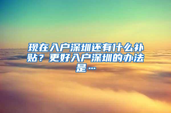 现在入户深圳还有什么补贴？更好入户深圳的办法是…