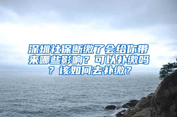 深圳社保断缴了会给你带来哪些影响？可以补缴吗？该如何去补缴？