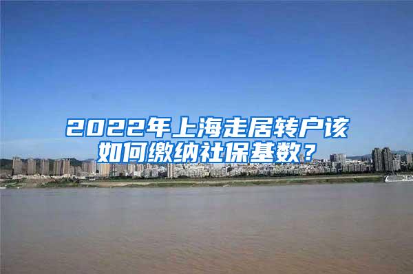 2022年上海走居转户该如何缴纳社保基数？