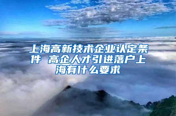 上海高新技术企业认定条件 高企人才引进落户上海有什么要求