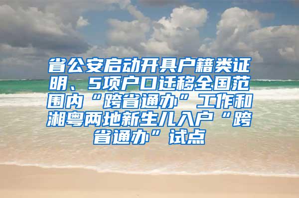 省公安启动开具户籍类证明、5项户口迁移全国范围内“跨省通办”工作和湘粤两地新生儿入户“跨省通办”试点