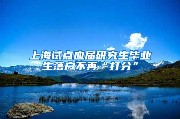 上海试点应届研究生毕业生落户不再“打分”