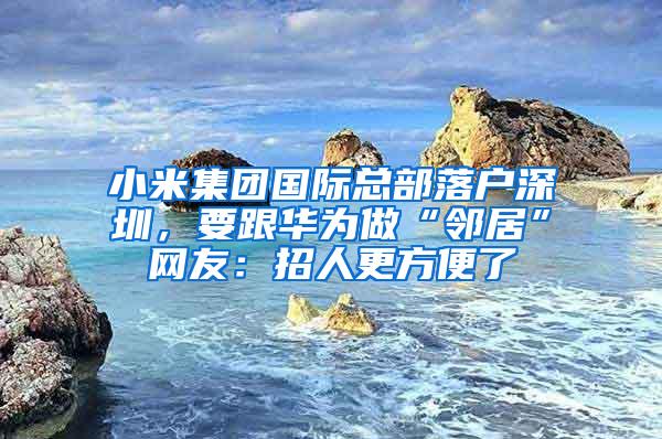 小米集团国际总部落户深圳，要跟华为做“邻居”网友：招人更方便了