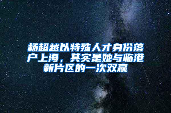 杨超越以特殊人才身份落户上海，其实是她与临港新片区的一次双赢