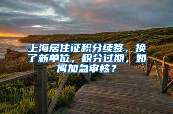 上海居住证积分续签，换了新单位，积分过期，如何加急审核？
