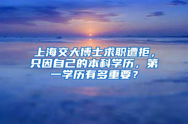 上海交大博士求职遭拒，只因自己的本科学历，第一学历有多重要？